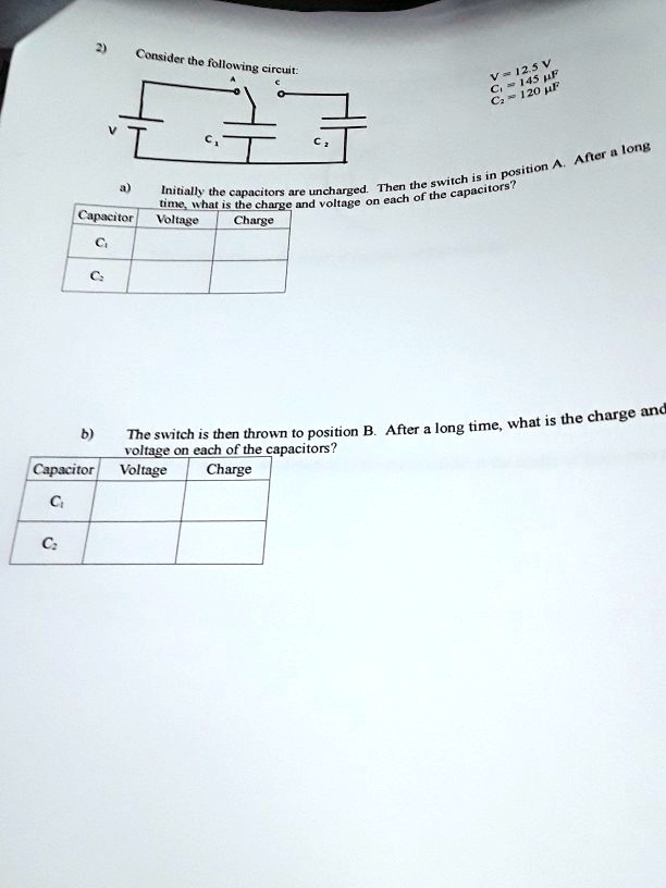 2) Consider the following circuit:

V = 12.5 V
C1 = 145 ?F
C2 = 120 ?F

a) Initially the capacitors are uncharged. Then the switch is in position A. After a long time, what is the charge and voltage on each of the capacitors?

Capacitor | Voltage | Charge
C1 | | 
C2 | | 

b) The switch is then thrown to position B. After a long time, what is the charge and voltage on each of the capacitors?

Capacitor | Voltage | Charge
C1 | | 
C2 | | 