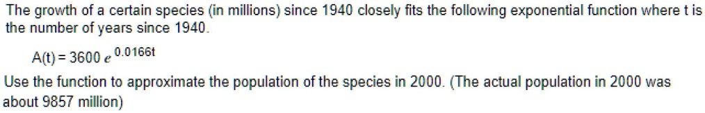 The growth of a certain species (in millions) since 1940 closely fits the following exponential function where t is the number of years since 1940.
A(t) = 3600 e^0.0166t
Use the function to approximate the population of the species in 2000. (The actual population in 2000 was about 9857 million)