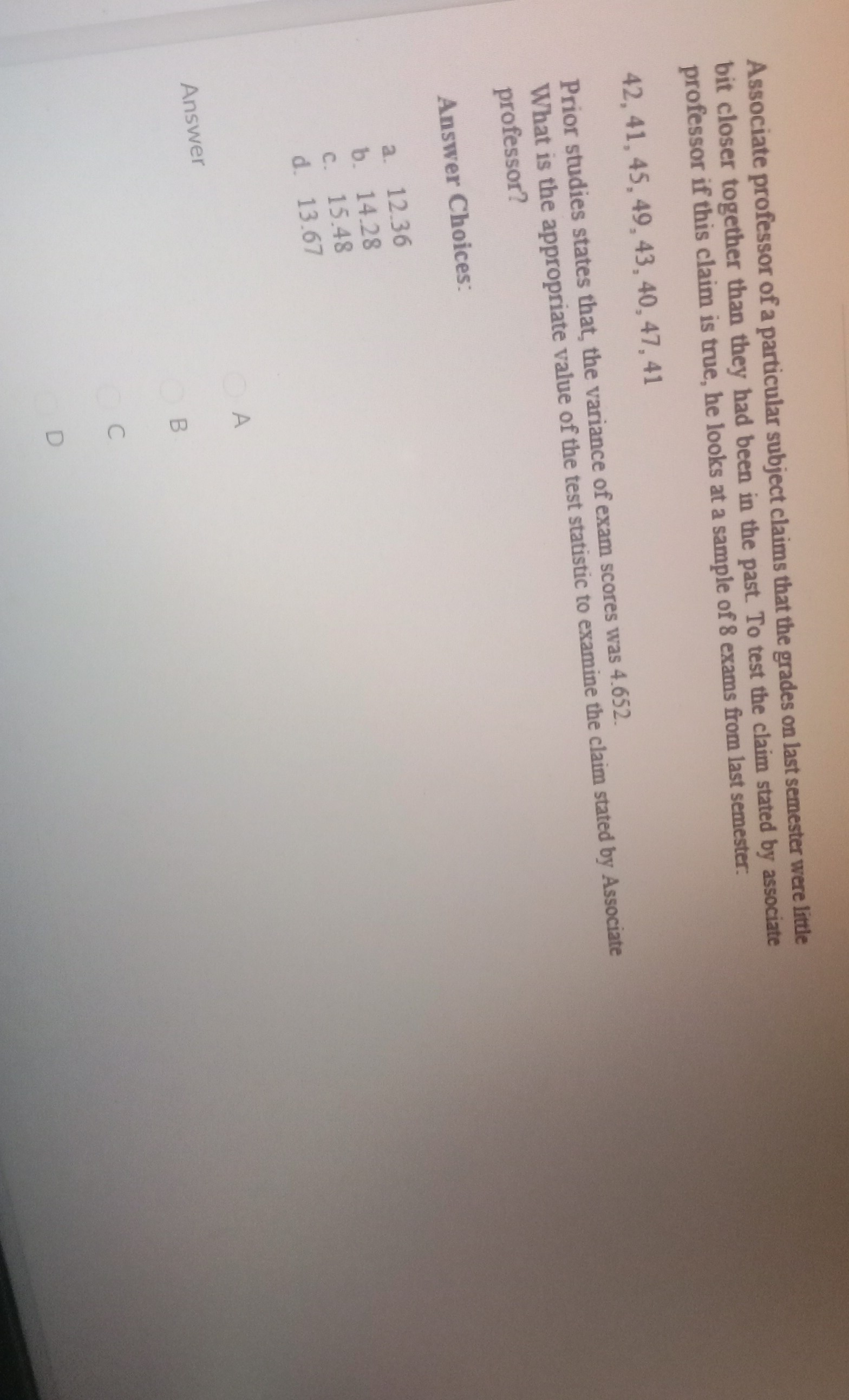 Associate professor of a particular subject claims that the grades on last semester were little bit closer together than they had been in the past. To test the claim stated by associate professor if this claim is true, he looks at a sample of 8 exams from last semester: 

42, 41, 45, 49, 43, 40, 47, 41

Prior studies states that, the variance of exam scores was 4.652.
What is the appropriate value of the test statistic to examine the claim stated by Associate professor?

Answer Choices:
a. 12.36
b. 14.28
c. 15.48
d. 13.67

Answer
A
B
C
D