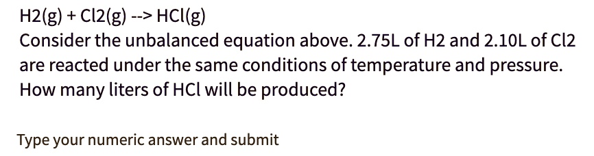 H2(g) + Cl2(g) –> HCl(g)
Consider the unbalanced equation above. 2.75L of H2 and 2.10L of Cl2 are reacted under the same conditions of temperature and pressure.
How many liters of HCl will be produced?