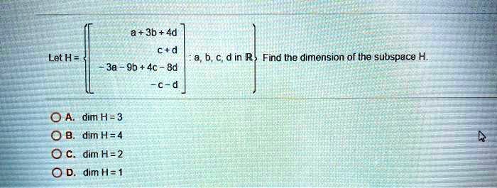 Let H = [a + 3b + 4d, c + d, -3a - 9b + 4c - 8d, -c - d] : a, b, c, d in R. Find the dimension of the subspace H.
A. dim H = 3
B. dim H = 4
C. dim H = 2
D. dim H = 1