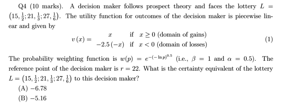 Q4 (10 marks). A decision maker follows prospect theory and faces the lottery L = (15, 1/2; 21, 1/3; 27, 1/6). The utility function for outcomes of the decision maker is piecewise linear and given by v(x) = x if x >= 0 (domain of gains), -2.5(-x) if x < 0 (domain of losses) (1). The probability weighting function is w(p) = e^-(-ln p)^0.5 (i.e., beta = 1 and alpha = 0.5). The reference point of the decision maker is r = 22. What is the certainty equivalent of the lottery L = (15, 1/2; 21, 1/3; 27, 1/6) to this decision maker? (A) -6.78 (B) -5.16