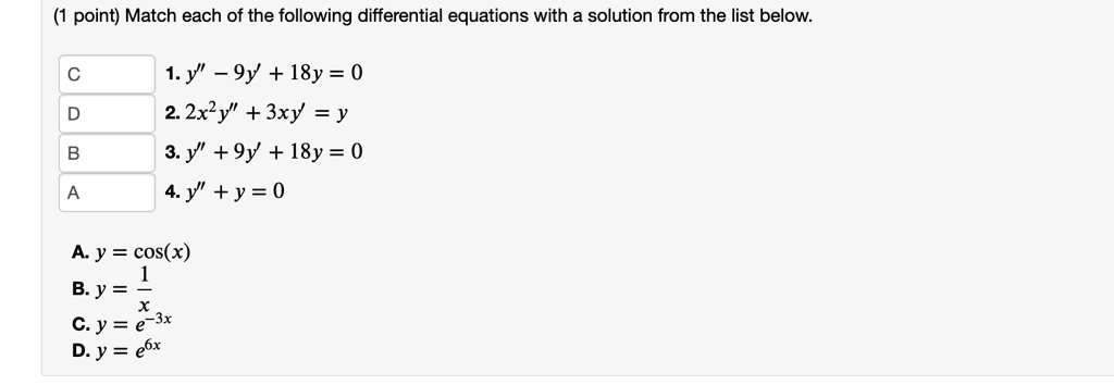 Match each of the following differential equations with a solution from the list below.

1. y” - 9y' + 18y = 0
2. 2x^2y” + 3xy' = y
3. y” + 9y' + 18y = 0
4. y” + y = 0

A. y = cos(x)
B. y = 1/x
C. y = e^-3x
D. y = e^6x