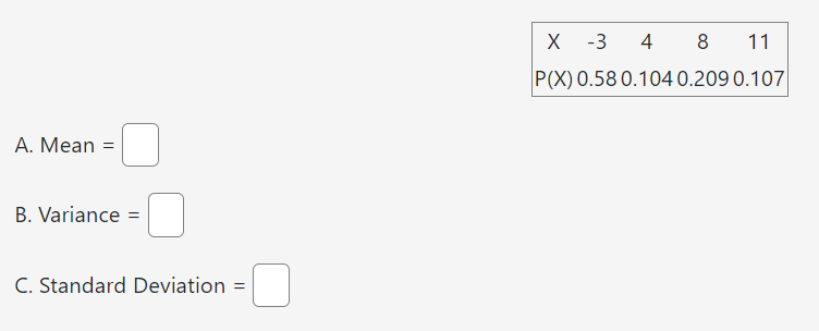 [
eginarray|ccccc|
hline X     -3     4     8     11 P(X)     0.58     0.104     0.209     0.107 hline
endarray
]
A. Mean =
B. Variance ( = )
C. Standard Deviation ( = )