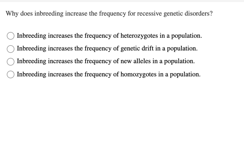 Why does inbreeding increase the frequency for recessive genetic disorders?

Inbreeding increases the frequency of heterozygotes in a population.
Inbreeding increases the frequency of genetic drift in a population.
Inbreeding increases the frequency of new alleles in a population.
Inbreeding increases the frequency of homozygotes in a population.