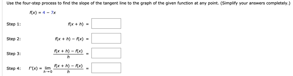Use the four-step process to find the slope of the tangent line to the graph of the given function at any point. (Simplify your answers completely.)
f(x) = 4 - 7x
Step 1:
f(x + h) =
Step 2:
f(x + h) - f(x) =
Step 3:
fracf(x + h) - f(x)h =
Step 4:
f'(x) = limh 	o 0 fracf(x + h) - f(x)h =