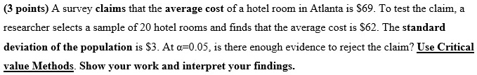 A survey claims that the average cost of a hotel room in Atlanta is 69. To test the claim, a researcher selects a sample of 20 hotel rooms and finds that the average cost is62. The standard deviation of the population is 3. At ?=0.05, is there enough evidence to reject the claim? Use Critical value Methods. Show your work and interpret your findings.