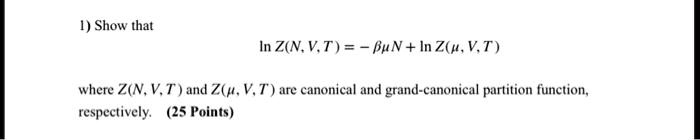 1) Show that
lnZ(N, V, T) = - βμN + lnZ(μ, V, T)
where Z(N, V, T) and Z(μ, V, T) are canonical and grand-canonical partition function,
respectively. (25 Points)