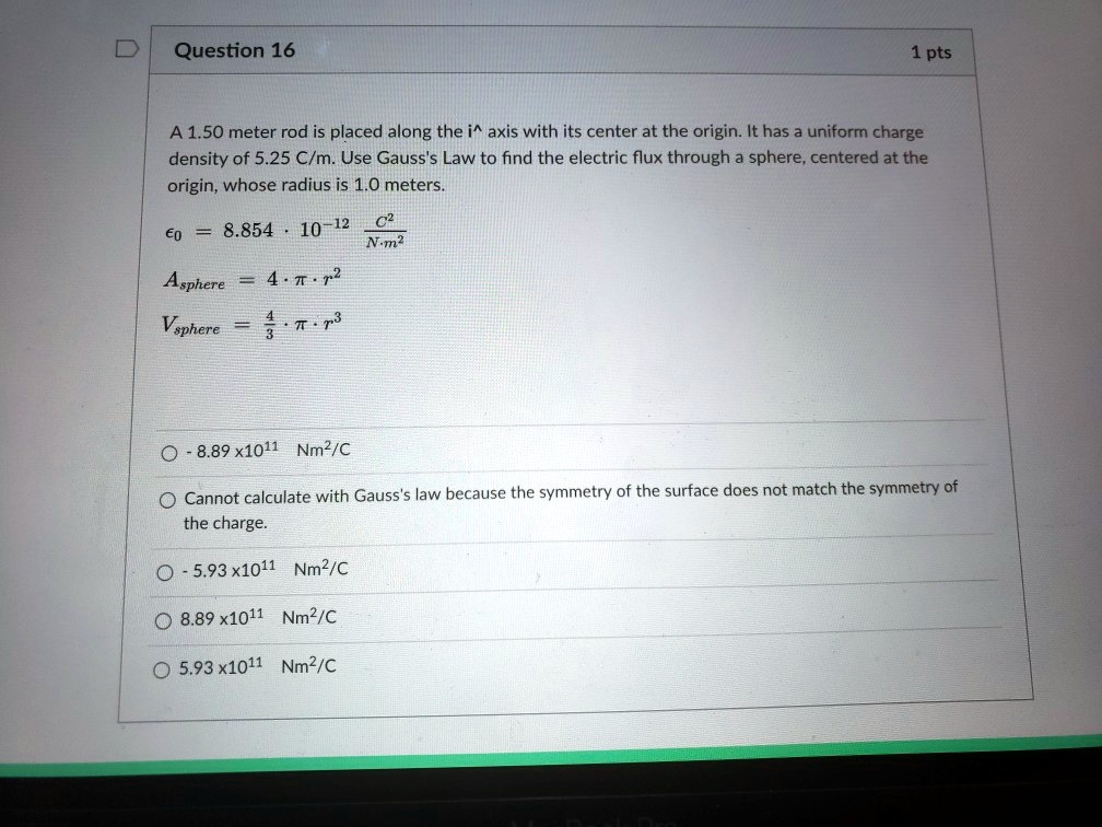 Question 16
1 pts
A 1.50 meter rod is placed along the i^ axis with its center at the origin. It has a uniform charge
density of 5.25 C/m. Use Gauss's Law to find the electric flux through a sphere, centered at the
origin, whose radius is 1.0 meters.
ϵ0 = 8.854 · 10^-12(C^2)/(N· m^2)
Asphere = 4 ·π· r^2
Vsphere = (4)/(3)·π· r^3
-8.89 x10^11 Nm^2/C
Cannot calculate with Gauss's law because the symmetry of the surface does not match the symmetry of
the charge.
-5.93 x10^11 Nm^2/C
8.89 x10^11 Nm^2/C
5.93 x10^11 Nm^2/C