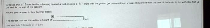 Suppose that a 15-foot ladder is leaning against a wall, making a 71° angle with the ground (as measured from a perpendicular line from the base of the ladder to the wall). How high up the wall is the end of the ladder?
Round your answer to two decimal places.
The ladder touches the wall at a height of feet.
the absolute tolerance is +/-0.01