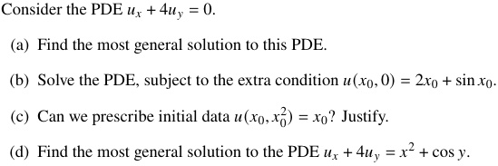 Consider the PDE ux + 4uy = 0.

(a) Find the most general solution to this PDE.

(b) Solve the PDE, subject to the extra condition u(x0, 0) = 2x0 + sin x0.

(c) Can we prescribe initial data u(x0, x0^2) = x0? Justify.

(d) Find the most general solution to the PDE ux + 4uy = x^2 + cos y.