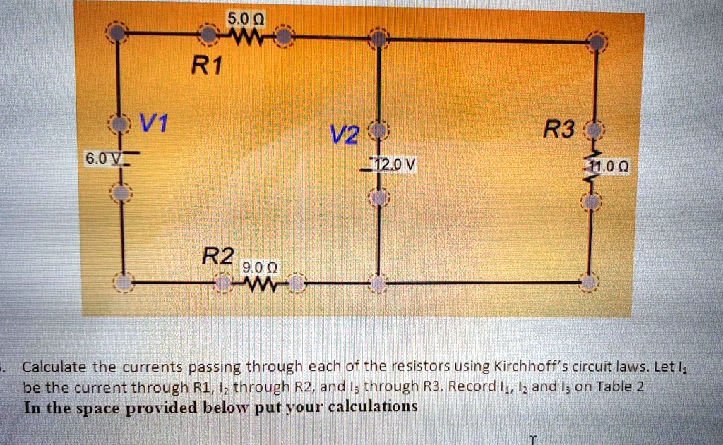 5.0 ?
R1
V1
6.0 V
V2
12.0 V
R3
11.0 ?
R2
9.0 ?
Calculate the currents passing through each of the resistors using Kirchhoff's circuit laws. Let I1 be the current through R1, I2 through R2, and I3 through R3. Record I1, I2 and I3 on Table 2
In the space provided below put your calculations