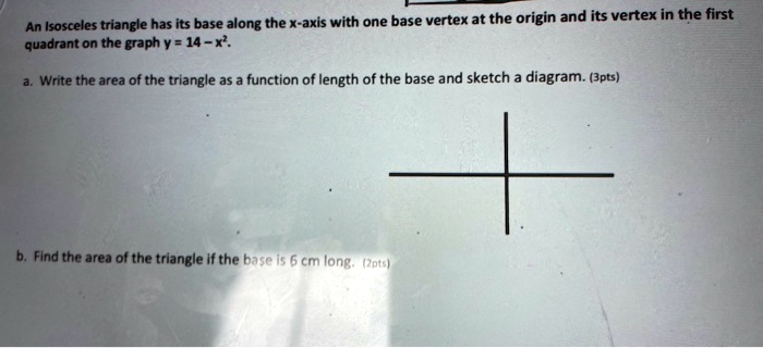 An Isosceles triangle has its base along the x-axis with one base vertex at the origin and its vertex in the first quadrant on the graph y = 14 - x^2.

a. Write the area of the triangle as a function of length of the base and sketch a diagram.

b. Find the area of the triangle if the base is 6 cm long.