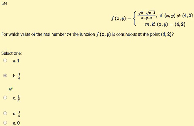 Let

f(x,y) =  (√(x) - √(y+2))/(x-y-2),     if  (x,y) ≠(4,2) 
 m,     if  (x,y) = (4,2) 
For which value of the real number m the function f(x, y) is continuous at the point (4, 2)?
Select one:
a. 1
b. (1)/(4)
c. (1)/(2)
d. (1)/(5)
e. 0
