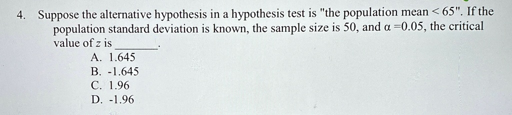 4. Suppose the alternative hypothesis in a hypothesis test is "the population mean < 65". If the population standard deviation is known, the sample size is 50, and α = 0.05, the critical value of z is
A. 1.645
B. -1.645
C. 1.96
D. -1.96