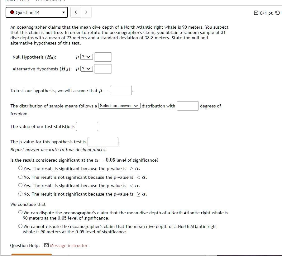 An oceanographer claims that the mean dive depth of a North Atlantic right whale is 90 meters. You suspect that this claim is not true. In order to refute the oceanographer's claim, you obtain a random sample of 31 dive depths with a mean of 72 meters and a standard deviation of 38.8 meters. State the null and alternative hypotheses of this test.

Null Hypothesis (H0): ?
Alternative Hypothesis (HA): ?

To test our hypothesis, we will assume that ? =

The distribution of sample means follows a Select an answer distribution with degrees of freedom.

The value of our test statistic is

The p-value for this hypothesis test is
Report answer accurate to four decimal places.

Is the result considered significant at the ? = 0.05 level of significance?
Yes. The result is significant because the p-value is ? ?.
No. The result is not significant because the p-value is < ?.
Yes. The result is significant because the p-value is < ?.
No. The result is not significant because the p-value is ? ?.

We conclude that
We can dispute the oceanographer's claim that the mean dive depth of a North Atlantic right whale is 90 meters at the 0.05 level of significance.
We cannot dispute the oceanographer's claim that the mean dive depth of a North Atlantic right whale is 90 meters at the 0.05 level of significance.

Question Help: Message instructor