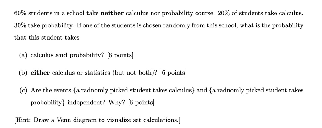 60% students in a school take neither calculus nor probability course. 20% of students take calculus.
30% take probability. If one of the students is chosen randomly from this school, what is the probability
that this student takes
(a) calculus and probability? [6 points]
(b) either calculus or statistics (but not both)? [6 points]
(c) Are the events a randomly picked student takes calculus and a randomly picked student takes
probability independent? Why? [6 points]
[Hint: Draw a Venn diagram to visualize set calculations.]