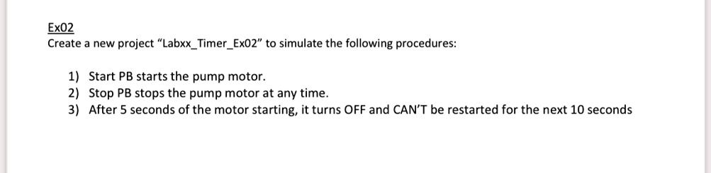Ex02
Create a new project "LabxxTimerEx02" to simulate the following procedures:
1) Start PB starts the pump motor.
2) Stop PB stops the pump motor at any time.
3) After 5 seconds of the motor starting, it turns OFF and CAN'T be restarted for the next 10 seconds
