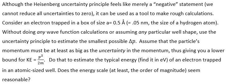 Although the Heisenberg uncertainty principle feels like merely a “negative” statement (we cannot reduce all uncertainties to zero), it can be used as a tool to make rough calculations. Consider an electron trapped in a box of size a= 0.5 ? (= .05 nm, the size of a hydrogen atom). Without doing any wave function calculations or assuming any particular well shape, use the uncertainty principle to estimate the smallest possible ?p. Assume that the particle’s momentum must be at least as big as the uncertainty in the momentum, thus giving you a lower bound for KE = p^2/2m. Do that to estimate the typical energy (find it in eV) of an electron trapped in an atomic-sized well. Does the energy scale (at least, the order of magnitude) seem reasonable?