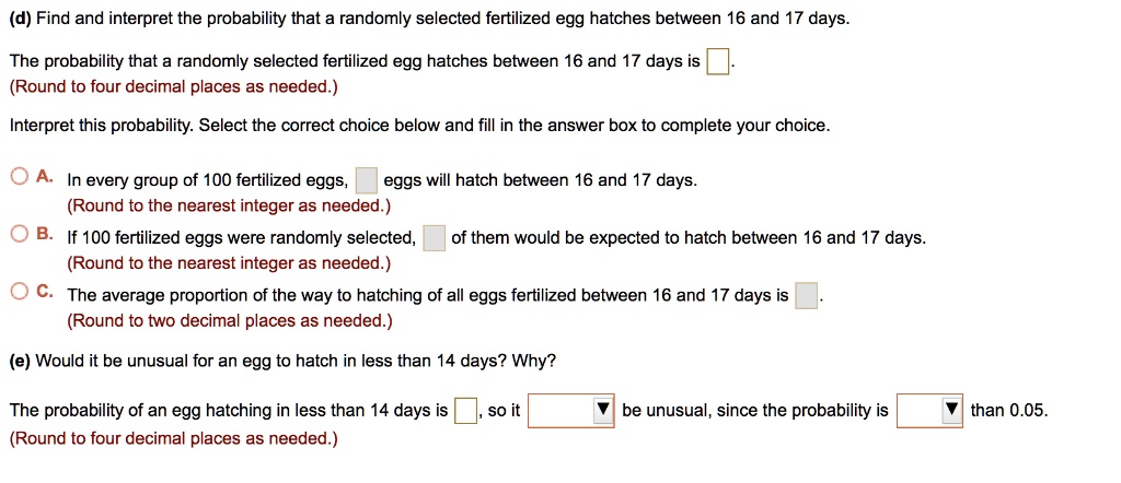 (d) Find and interpret the probability that a randomly selected fertilized egg hatches between 16 and 17 days.
The probability that a randomly selected fertilized egg hatches between 16 and 17 days is .
(Round to four decimal places as needed.)
Interpret this probability. Select the correct choice below and fill in the answer box to complete your choice.
A. In every group of 100 fertilized eggs, eggs will hatch between 16 and 17 days.
(Round to the nearest integer as needed.)
B. If 100 fertilized eggs were randomly selected, of them would be expected to hatch between 16 and 17 days.
(Round to the nearest integer as needed.)
C. The average proportion of the way to hatching of all eggs fertilized between 16 and 17 days is .
(Round to two decimal places as needed.)
(e) Would it be unusual for an egg to hatch in less than 14 days? Why?
The probability of an egg hatching in less than 14 days is , so it be unusual, since the probability is than 0.05.
(Round to four decimal places as needed.)