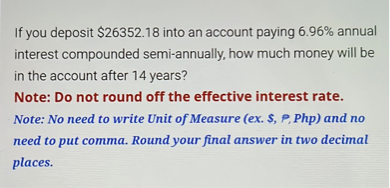 If you deposit 26352.18 into an account paying 6.96% annual interest compounded semi-annually, how much money will be in the account after 14 years?
Note: Do not round off the effective interest rate.
Note: No need to write Unit of Measure (ex., ?, Php) and no need to put comma. Round your final answer in two decimal places.