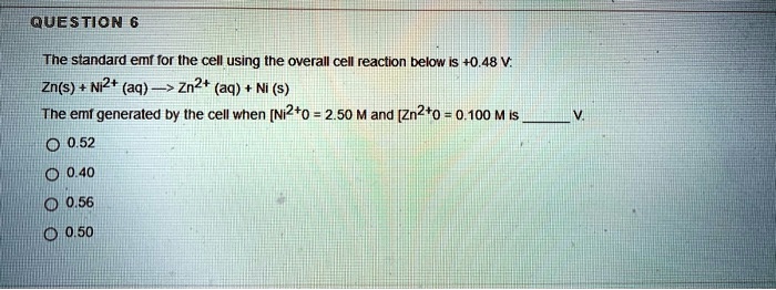 The standard emf for the cell using the overall cell reaction below is +0.48 V:
Zn(s) + Ni2+ (aq) —> Zn2+ (aq) + Ni (s)
The emf generated by the cell when [Ni2+0 = 2.50 M and [Zn2+0 = 0.100 M is  V.
0.52
0.40
0.56
0.50