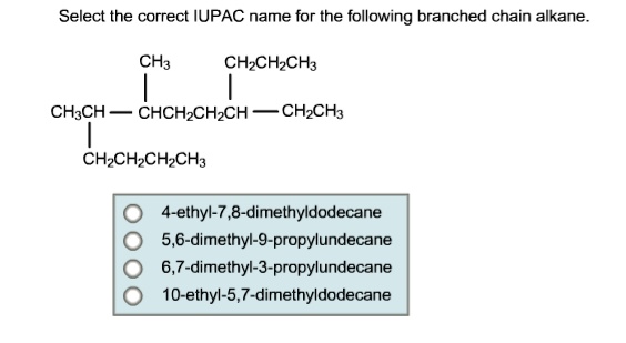 Select the correct IUPAC name for the following branched chain alkane.
CH3 CH2CH2CH3
CH3CH-CHCH2CH2CH - CH2CH3
CH2CH2CH2CH3
4-ethyl-7,8-dimethyldodecane
5,6-dimethyl-9-propylundecane
6,7-dimethyl-3-propylundecane
10-ethyl-5,7-dimethyldodecane