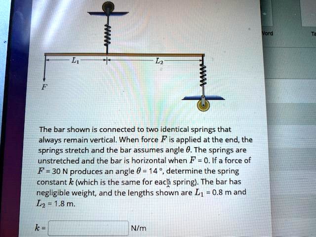 The bar shown is connected to two identical springs that always remain vertical. When force F is applied at the end, the springs stretch and the bar assumes angle θ. The springs are unstretched and the bar is horizontal when F = 0. If a force of F = 30 N produces an angle θ = 14^∘, determine the spring constant k (which is the same for each spring). The bar has negligible weight, and the lengths shown are L1 = 0.8 m and L2 = 1.8 m.