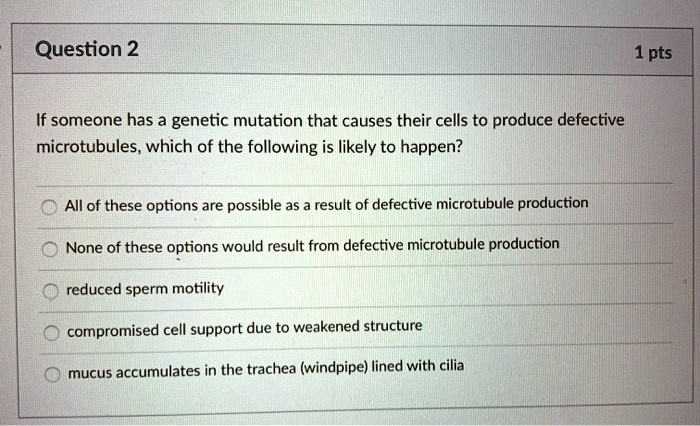 If someone has a genetic mutation that causes their cells to produce defective microtubules, which of the following is likely to happen?

All of these options are possible as a result of defective microtubule production
None of these options would result from defective microtubule production
reduced sperm motility
compromised cell support due to weakened structure
mucus accumulates in the trachea (windpipe) lined with cilia