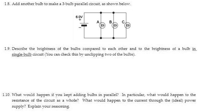1.8. Add another bulb to make a 3-bulb parallel circuit, as shown below.

6.0V
+ —
A B C

1.9. Describe the brightness of the bulbs compared to each other and to the brightness of a bulb in single-bulb circuit (You can check this by unclipping two of the bulbs).

1.10. What would happen if you kept adding bulbs in parallel? In particular, what would happen to the resistance of the circuit as a whole? What would happen to the current through the (ideal) power supply? Explain your reasoning.