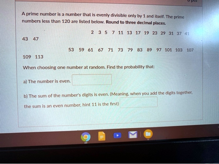 A prime number is a number that is evenly divisible only by 1 and itself. The prime numbers less than 120 are listed below. Round to three decimal places.
2 3 5 7 11 13 17 19 23 29 31 37 41
43 47
53 59 61 67 71 73 79 83 89 97 101 103 107
109 113
When choosing one number at random. Find the probability that:
a) The number is even.
b) The sum of the number's digits is even. (Meaning, when you add the digits together, the sum is an even number, hint 11 is the first)
