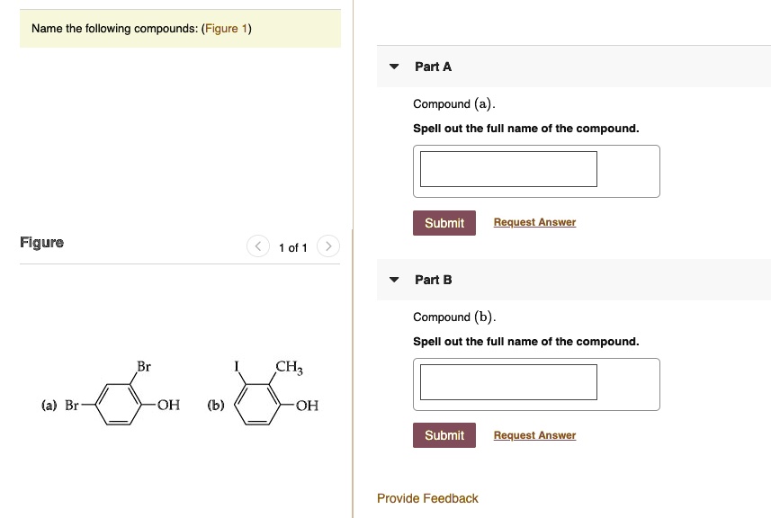 Name the following compounds: (Figure 1)
Part A
Compound (a).
Spell out the full name of the compound.
Submit
Request Answer
Figure
1 of 1
Br
(a) Br
-OH
I
CH3
(b)
-OH
Part B
Compound (b).
Spell out the full name of the compound.
Submit
Request Answer
Provide Feedback