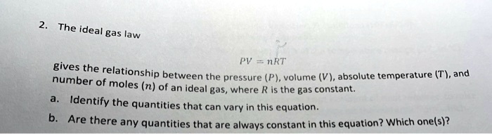 2. The ideal gas law
PV = nRT
gives the relationship between the pressure (P), volume (V), absolute temperature (T), and
number of moles (n) of an ideal gas, where R is the gas constant.
a. Identify the quantities that can vary in this equation.
b. Are there any quantities that are always constant in this equation? Which one(s)?