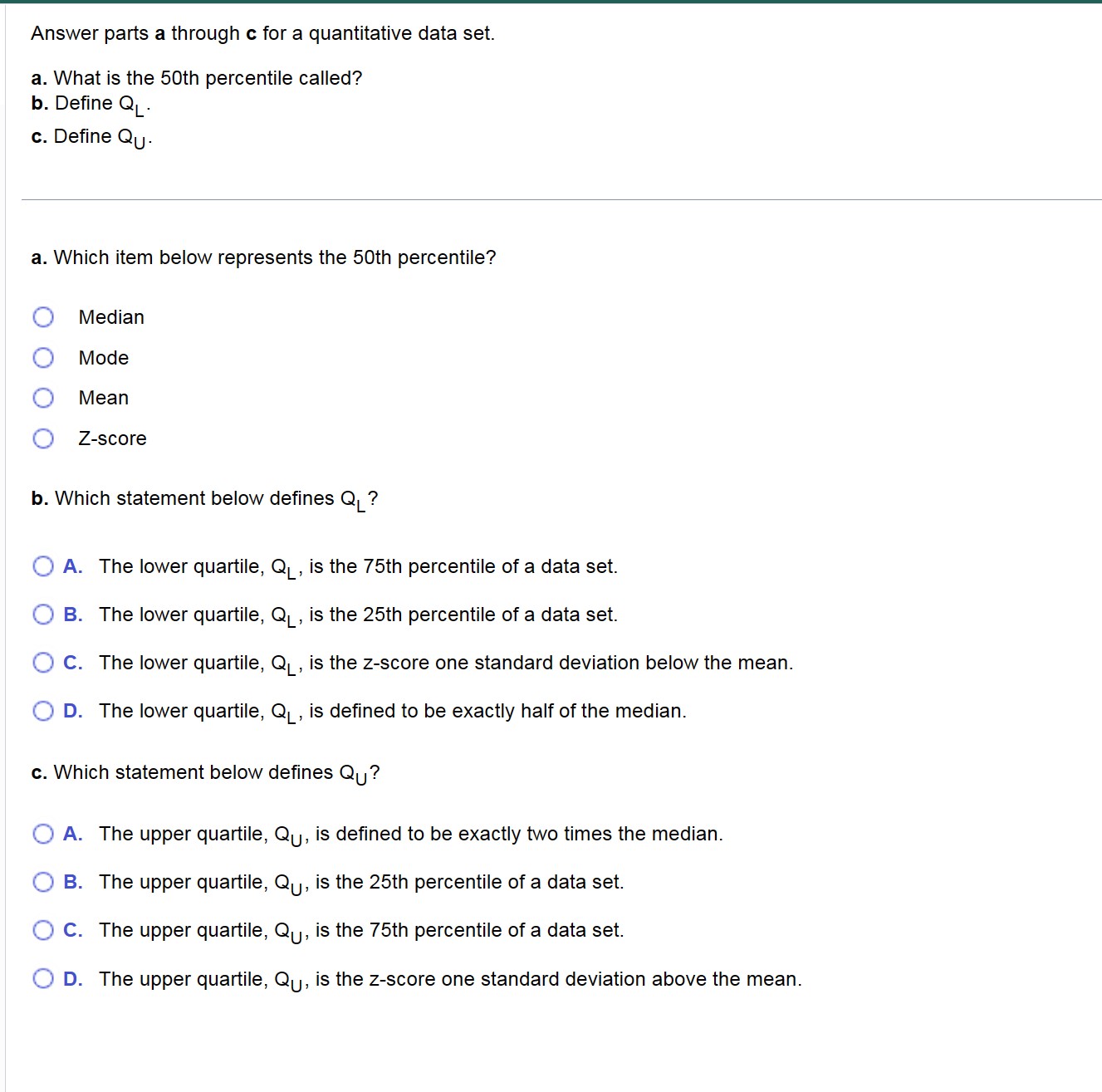 Answer parts a through c for a quantitative data set.

a. What is the 50th percentile called?
b. Define QL.
c. Define QU.

a. Which item below represents the 50th percentile?

Median
Mode
Mean
Z-score

b. Which statement below defines QL?

A. The lower quartile, QL, is the 75th percentile of a data set.
B. The lower quartile, QL, is the 25th percentile of a data set.
C. The lower quartile, QL, is the z-score one standard deviation below the mean.
D. The lower quartile, QL, is defined to be exactly half of the median.

c. Which statement below defines QU?

A. The upper quartile, QU, is defined to be exactly two times the median.
B. The upper quartile, QU, is the 25th percentile of a data set.
C. The upper quartile, QU, is the 75th percentile of a data set.
D. The upper quartile, QU, is the z-score one standard deviation above the mean.