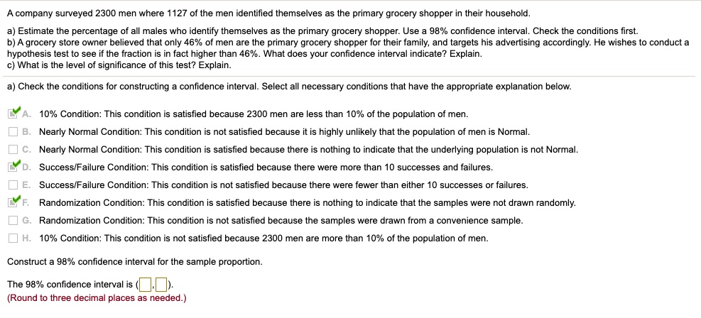 A company surveyed 2300 men where 1127 of the men identified themselves as the primary grocery shopper in their household.
a) Estimate the percentage of all males who identify themselves as the primary grocery shopper. Use a 98% confidence interval. Check the conditions first.
b) A grocery store owner believed that only 46% of men are the primary grocery shopper for their family, and targets his advertising accordingly. He wishes to conduct a hypothesis test to see if the fraction is in fact higher than 46%. What does your confidence interval indicate? Explain.
c) What is the level of significance of this test? Explain.
a) Check the conditions for constructing a confidence interval. Select all necessary conditions that have the appropriate explanation below.
A. 10% Condition: This condition is satisfied because 2300 men are less than 10% of the population of men.
B. Nearly Normal Condition: This condition is not satisfied because it is highly unlikely that the population of men is Normal.
C. Nearly Normal Condition: This condition is satisfied because there is nothing to indicate that the underlying population is not Normal.
D. Success/Failure Condition: This condition is satisfied because there were more than 10 successes and failures.
E. Success/Failure Condition: This condition is not satisfied because there were fewer than either 10 successes or failures.
F. Randomization Condition: This condition is satisfied because there is nothing to indicate that the samples were not drawn randomly.
G. Randomization Condition: This condition is not satisfied because the samples were drawn from a convenience sample.
H. 10% Condition: This condition is not satisfied because 2300 men are more than 10% of the population of men.
Construct a 98% confidence interval for the sample proportion.
The 98% confidence interval is ( , ).
(Round to three decimal places as needed.)