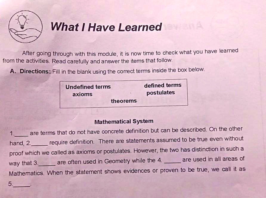 What I Have Learned
After going through with this module, it is now time to check what you have learned
from the activities. Read carefully and answer the items that follow.
A. Directions: Fill in the blank using the correct terms inside the box below.
Undefined terms
axioms
defined terms
postulates
theorems
Mathematical System
1.  are terms that do not have concrete definition but can be described. On the other
hand, 2.  require definition. There are statements assumed to be true even without
proof which we called as axioms or postulates. However, the two has distinction in such a
way that 3.  are often used in Geometry while the 4.  are used in all areas of
Mathematics. When the statement shows evidences or proven to be true, we call it as
5. 