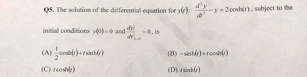 Q5. The solution of the differential equation for y(t): d^2y/dt^2 - y = 2 cosh(t), subject to the initial conditions y(0)=0 and dy/dt|t=0 = 0, is
(A) 1/2 cosh(t)+t sinh(t)
(B) -sinh(t)+t cosh(t)
(C) t cosh(t)
(D) t sinh(t)