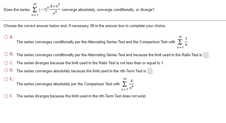 Does the series ?n=1^? (-1)? (4 + n³) / n? converge absolutely, converge conditionally, or diverge?

Choose the correct answer below and, if necessary, fill in the answer box to complete your choice.

A. The series converges conditionally per the Alternating Series Test and the Comparison Test with ?n=1^? 1/n.
B. The series converges conditionally per the Alternating Series Test and because the limit used in the Ratio Test is [].
C. The series diverges because the limit used in the Ratio Test is not less than or equal to 1.
D. The series converges absolutely because the limit used in the nth-Term Test is [].
E. The series converges absolutely per the Comparison Test with ?n=1^? 4/n?.
F. The series diverges because the limit used in the nth-Term Test does not exist.