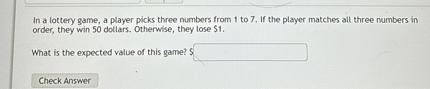 In a lottery game, a player picks three numbers from 1 to 7. If the player matches all three numbers in order, they win 50 dollars. Otherwise, they lose 1.

What is the expected value of this game?
