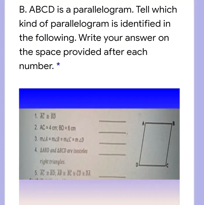B. ABCD is a parallelogram. Tell which kind of parallelogram is identified in the following. Write your answer on the space provided after each number. *
1. AC ? BD
2. AC = 4 cm; BD = 6 cm
3. m?A = m?B = m?C = m?D
4. ?ABD and ?BCD are isosceles right triangles.
5. AC ? BD; AB ? BC ? CD ? DA