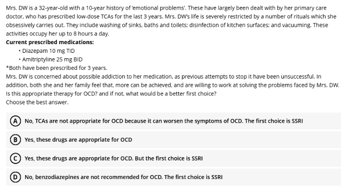 Mrs. DW is a 32-year-old with a 10-year history of 'emotional problems'. These have largely been dealt with by her primary care doctor, who has prescribed low-dose TCAs for the last 3 years. Mrs. DW's life is severely restricted by a number of rituals which she obsessively carries out. They include washing of sinks, baths and toilets; disinfection of kitchen surfaces; and vacuuming. These activities occupy her up to 8 hours a day.
Current prescribed medications:
• Diazepam 10 mg TID
• Amitriptyline 25 mg BID
*Both have been prescribed for 3 years.
Mrs. DW is concerned about possible addiction to her medication, as previous attempts to stop it have been unsuccessful. In addition, both she and her family feel that, more can be achieved, and are willing to work at solving the problems faced by Mrs. DW. Is this appropriate therapy for OCD? and if not, what would be a better first choice?
Choose the best answer.

(A) No, TCAs are not appropriate for OCD because it can worsen the symptoms of OCD. The first choice is SSRI
(B) Yes, these drugs are appropriate for OCD
(C) Yes, these drugs are appropriate for OCD. But the first choice is SSRI
(D) No, benzodiazepines are not recommended for OCD. The first choice is SSRI