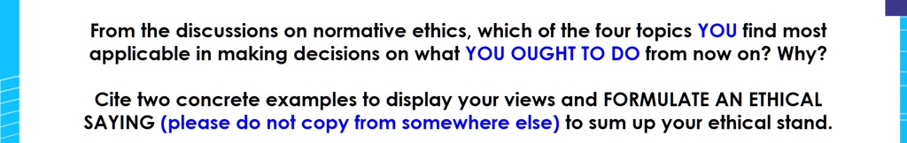 From the discussions on normative ethics, which of the four topics YOU find most applicable in making decisions on what YOU OUGHT TO DO from now on? Why?
Cite two concrete examples to display your views and FORMULATE AN ETHICAL SAYING (please do not copy from somewhere else) to sum up your ethical stand.