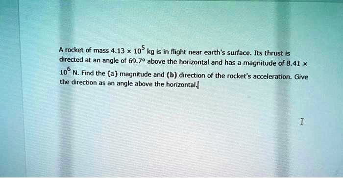 A rocket of mass 4.13 !! 10^5 kg is in flight near earth's surface. Its thrust is directed at an angle of 69.7"" above the horizontal and has a magnitude of 8.41 !! 10^6 N. Find the (a) magnitude and (b) direction of the rocket's acceleration. Give the direction as an angle above the horizontal.