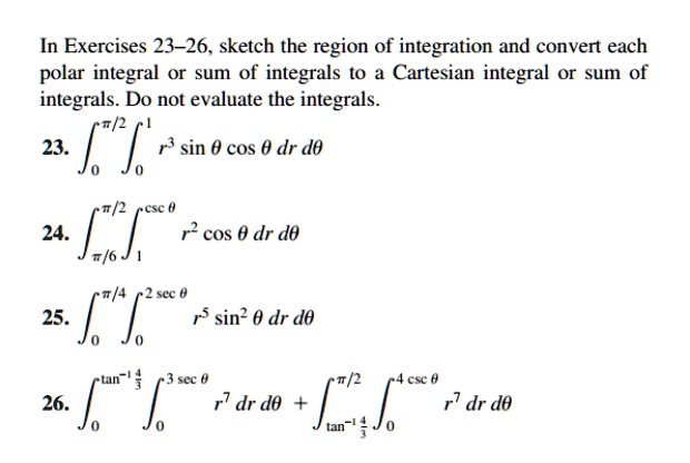 In Exercises 23-26, sketch the region of integration and convert each
polar integral or sum of integrals to a Cartesian integral or sum of
integrals. Do not evaluate the integrals.
∫0^π/2∫0^1 r^3 sinθcosθ  dr   dθ
∫π/6^π/2∫1^cscθ r^2 cosθ  dr   dθ
∫0^π/4∫0^2 secθ r^5 sin^2 θ  dr   dθ
∫0^tan^-1(4)/(3)∫0^3 secθ r^7   dr   dθ + ∫tan^-1(4)/(3)^π/2∫0^4 cscθ r^7   dr   dθ
