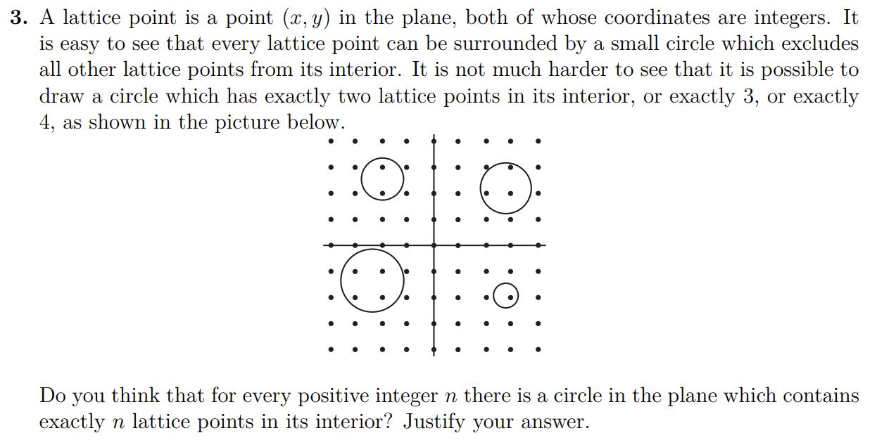 3. A lattice point is a point (x, y) in the plane, both of whose coordinates are integers. It is easy to see that every lattice point can be surrounded by a small circle which excludes all other lattice points from its interior. It is not much harder to see that it is possible to draw a circle which has exactly two lattice points in its interior, or exactly 3 , or exactly 4 , as shown in the picture below.

Do you think that for every positive integer n there is a circle in the plane which contains exactly n lattice points in its interior? Justify your answer.