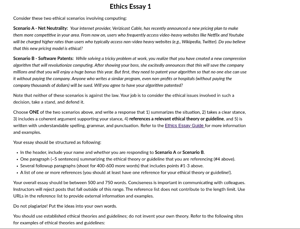 Ethics Essay 1

Consider these two ethical scenarios involving computing:

Scenario A - Net Neutrality: Your internet provider, Verizicast Cable, has recently announced a new pricing plan to make them more competitive in your area. From now on, users who frequently access video-heavy websites like Netflix and Youtube will be charged higher rates than users who typically access non-video heavy websites (e.g., Wikipedia, Twitter). Do you believe that this new pricing model is ethical?

Scenario B - Software Patents: While solving a tricky problem at work, you realize that you have created a new compression algorithm that will revolutionize computing. After showing your boss, she excitedly announces that this will save the company millions and that you will enjoy a huge bonus this year. But first, they need to patent your algorithm so that no one else can use it without paying the company. Anyone who writes a similar program, even non-profits or hospitals (without paying the company thousands of dollars) will be sued. Will you agree to have your algorithm patented?

Note that neither of these scenarios is against the law. Your job is to consider the ethical issues involved in such a decision, take a stand, and defend it.

Choose ONE of the two scenarios above, and write a response that 1) summarizes the situation, 2) takes a clear stance, 3) includes a coherent argument supporting your stance, 4) references a relevant ethical theory or guideline, and 5) is written with understandable spelling, grammar, and punctuation. Refer to the Ethics Essay Guide for more information and examples.

Your essay should be structured as following:

• In the header, include your name and whether you are responding to Scenario A or Scenario B.
• One paragraph ( 5 sentences) summarizing the ethical theory or guideline that you are referencing (#4 above).
• Several followup paragraphs (shoot for 400-600 more words) that includes points #1-3 above.
• A list of one or more references (you should at least have one reference for your ethical theory or guideline!).

Your overall essay should be between 500 and 750 words. Conciseness is important in communicating with colleagues. Instructors will reject posts that fall outside of this range. The reference list does not contribute to the length limit. Use URLs in the reference list to provide external information and examples.

Do not plagiarize! Put the ideas into your own words.

You should use established ethical theories and guidelines; do not invent your own theory. Refer to the following sites for examples of ethical theories and guidelines: