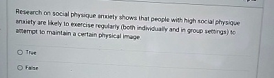 Research on social physique anxiety shows that people with high social physique anxiety are likely to exercise regularly (both individually and in group settings) to attempt to maintain a certain physical image.
O True
False