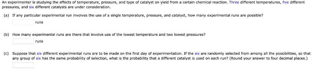 An experimenter is studying the effects of temperature, pressure, and type of catalyst on yield from a certain chemical reaction. Three different temperatures, five different pressures, and six different catalysts are under consideration.
(a) If any particular experimental run involves the use of a single temperature, pressure, and catalyst, how many experimental runs are possible?
runs
(b) How many experimental runs are there that involve use of the lowest temperature and two lowest pressures?
runs
(c) Suppose that six different experimental runs are to be made on the first day of experimentation. If the six are randomly selected from among all the possibilities, so that any group of six has the same probability of selection, what is the probability that a different catalyst is used on each run? (Round your answer to four decimal places.)