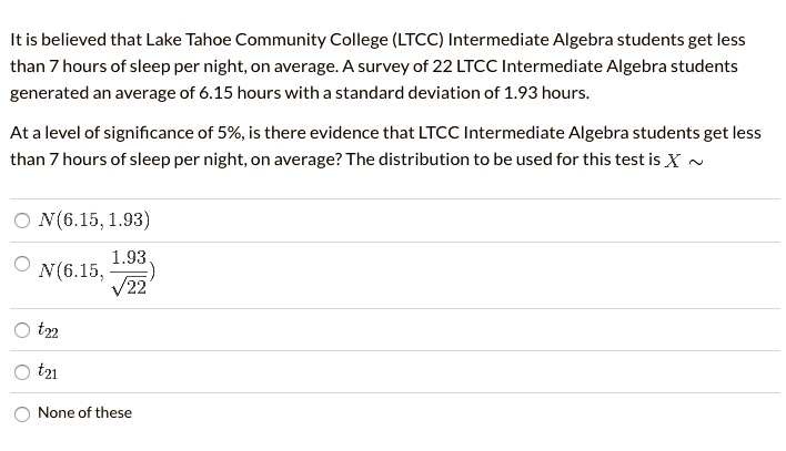 It is believed that Lake Tahoe Community College (LTCC) Intermediate Algebra students get less than 7 hours of sleep per night, on average. A survey of 22 LTCC Intermediate Algebra students generated an average of 6.15 hours with a standard deviation of 1.93 hours.

At a level of significance of 5%, is there evidence that LTCC Intermediate Algebra students get less than 7 hours of sleep per night, on average? The distribution to be used for this test is X ~

N(6.15, 1.93)
N(6.15, 1.93 / sqrt(22))
t22
t21
None of these
