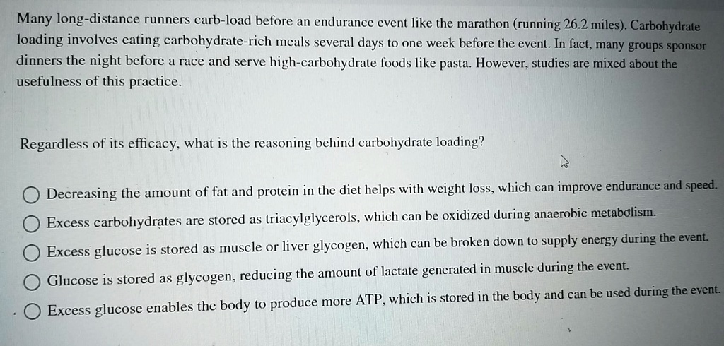 Many long-distance runners carb-load before an endurance event like the marathon (running 26.2 miles). Carbohydrate loading involves eating carbohydrate-rich meals several days to one week before the event. In fact, many groups sponsor dinners the night before a race and serve high-carbohydrate foods like pasta. However, studies are mixed about the usefulness of this practice.

Regardless of its efficacy, what is the reasoning behind carbohydrate loading?

Decreasing the amount of fat and protein in the diet helps with weight loss, which can improve endurance and speed.
Excess carbohydrates are stored as triacylglycerols, which can be oxidized during anaerobic metabolism.
Excess glucose is stored as muscle or liver glycogen, which can be broken down to supply energy during the event.
Glucose is stored as glycogen, reducing the amount of lactate generated in muscle during the event.
Excess glucose enables the body to produce more ATP, which is stored in the body and can be used during the event.